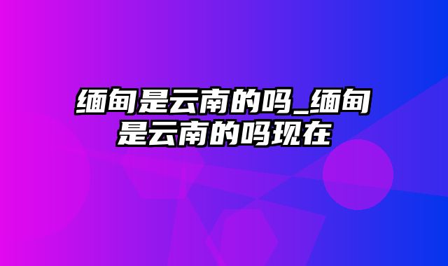 缅甸是云南的吗_缅甸是云南的吗现在