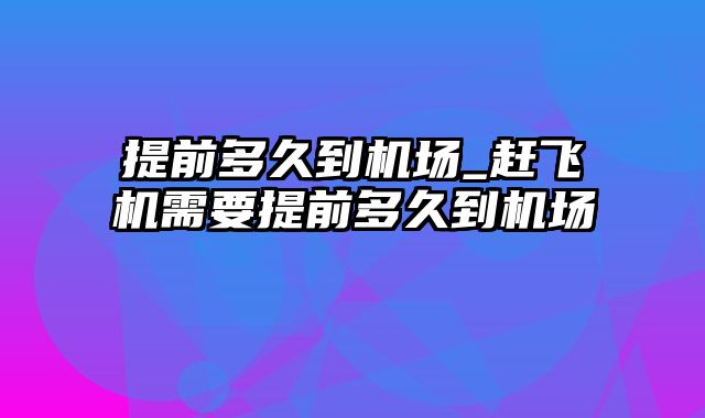 提前多久到机场_赶飞机需要提前多久到机场