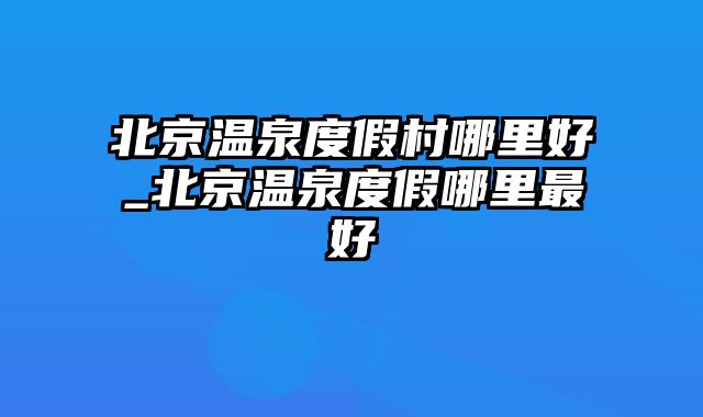 北京温泉度假村哪里好_北京温泉度假哪里最好