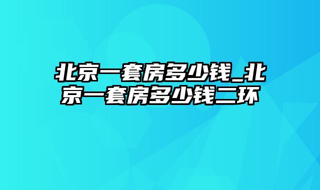 北京一套房多少钱_北京一套房多少钱二环