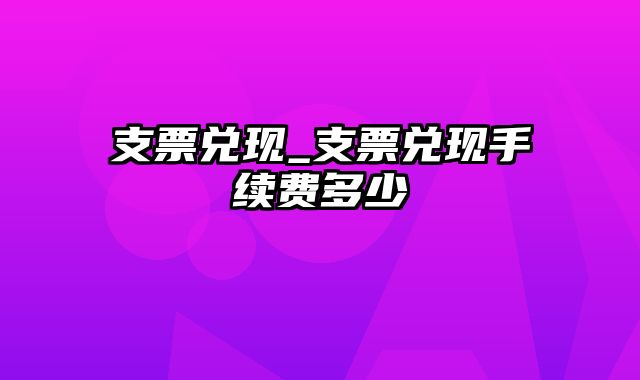 支票兑现_支票兑现手续费多少