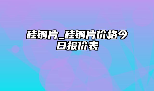 硅钢片_硅钢片价格今日报价表