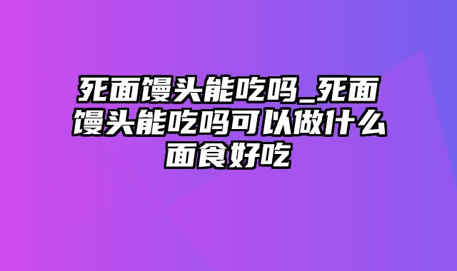 死面馒头能吃吗_死面馒头能吃吗可以做什么面食好吃