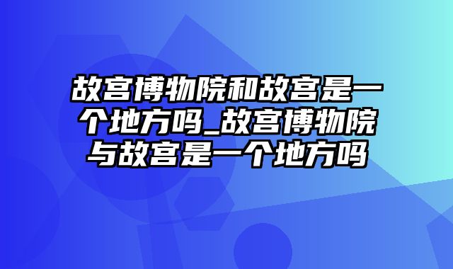 故宫博物院和故宫是一个地方吗_故宫博物院与故宫是一个地方吗