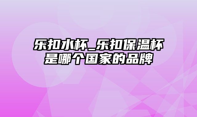 乐扣水杯_乐扣保温杯是哪个国家的品牌