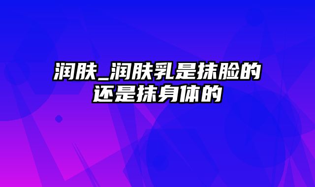 润肤_润肤乳是抹脸的还是抹身体的