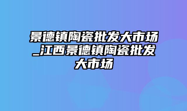 景德镇陶瓷批发大市场_江西景德镇陶瓷批发大市场