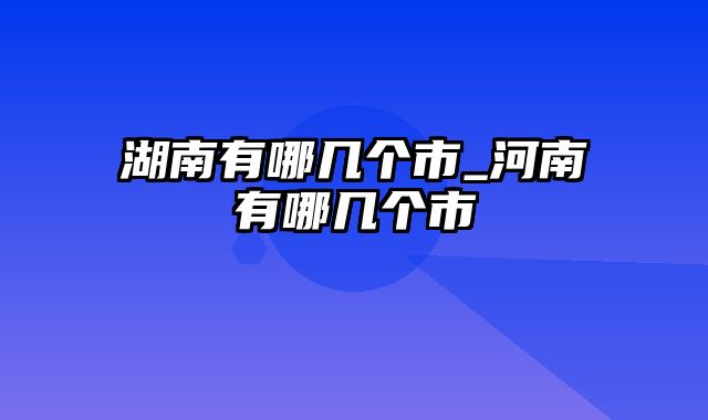 湖南有哪几个市_河南有哪几个市