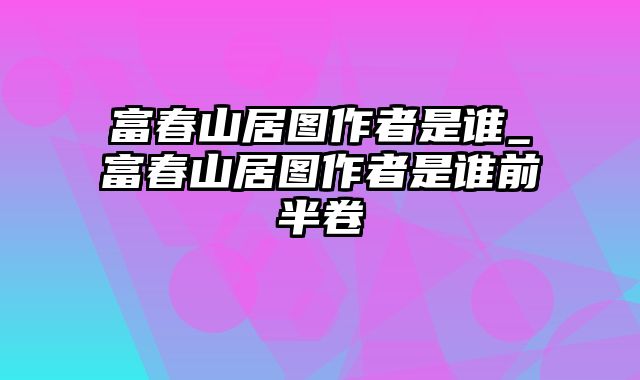 富春山居图作者是谁_富春山居图作者是谁前半卷