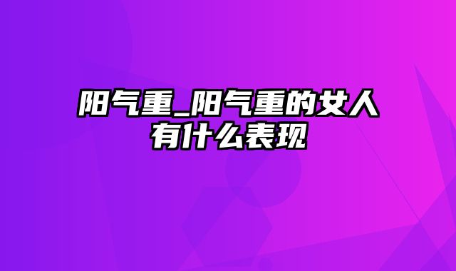 阳气重_阳气重的女人有什么表现