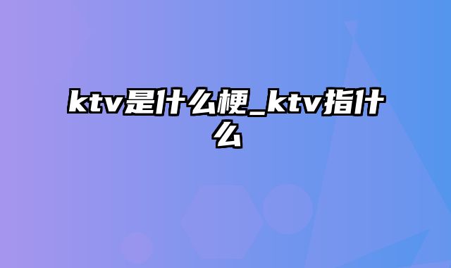 ktv是什么梗_ktv指什么