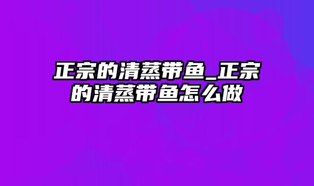 正宗的清蒸带鱼_正宗的清蒸带鱼怎么做