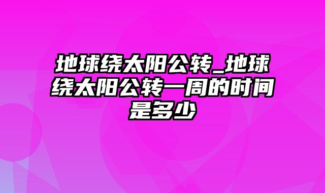 地球绕太阳公转_地球绕太阳公转一周的时间是多少