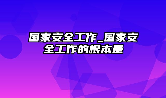 国家安全工作_国家安全工作的根本是