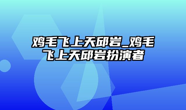 鸡毛飞上天邱岩_鸡毛飞上天邱岩扮演者