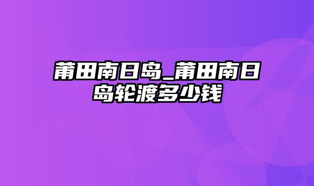 莆田南日岛_莆田南日岛轮渡多少钱