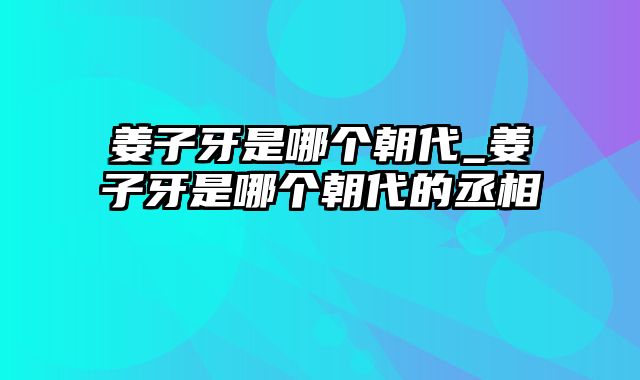 姜子牙是哪个朝代_姜子牙是哪个朝代的丞相