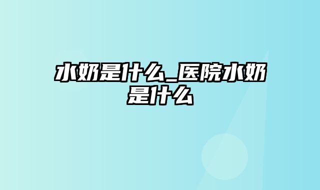 水奶是什么_医院水奶是什么