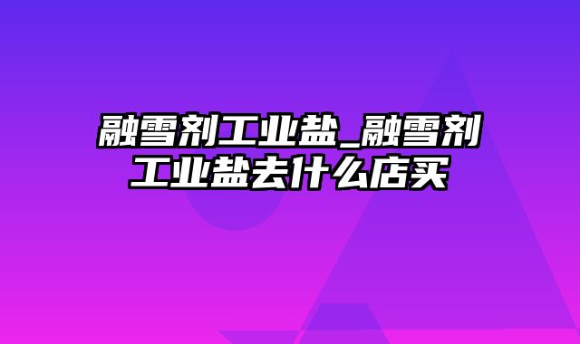 融雪剂工业盐_融雪剂工业盐去什么店买