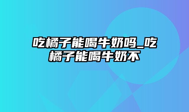 吃橘子能喝牛奶吗_吃橘子能喝牛奶不