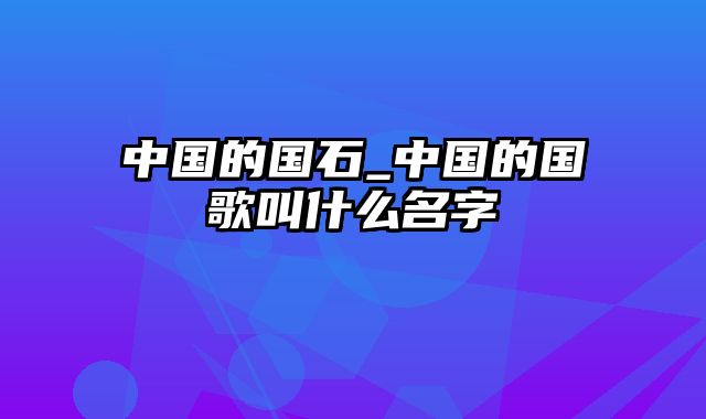 中国的国石_中国的国歌叫什么名字