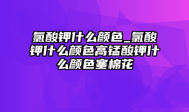 氯酸钾什么颜色_氯酸钾什么颜色高锰酸钾什么颜色塞棉花