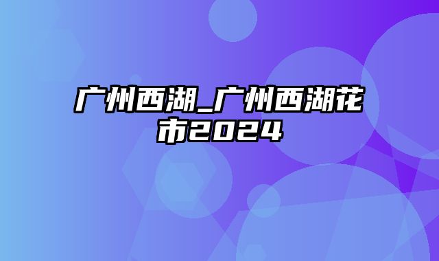 广州西湖_广州西湖花市2024