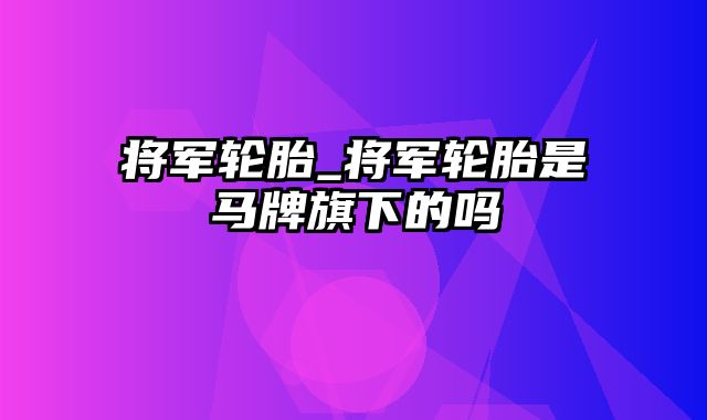 将军轮胎_将军轮胎是马牌旗下的吗