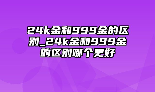 24k金和999金的区别_24k金和999金的区别哪个更好