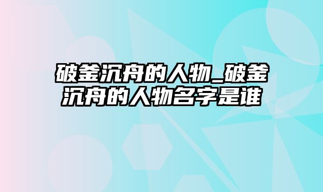 破釜沉舟的人物_破釜沉舟的人物名字是谁