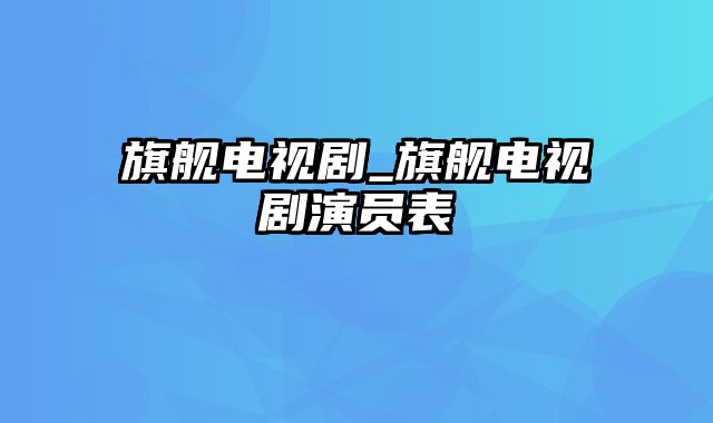 旗舰电视剧_旗舰电视剧演员表