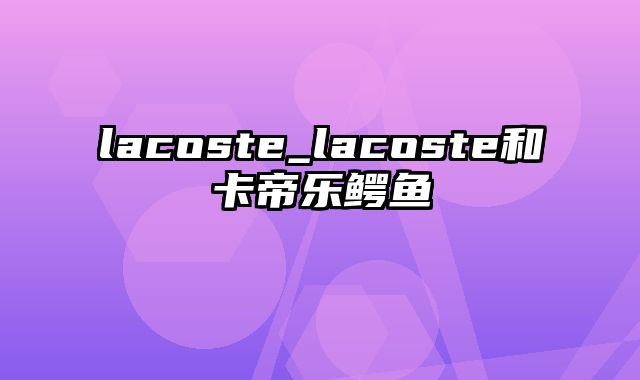 lacoste_lacoste和卡帝乐鳄鱼