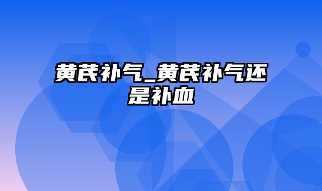 黄芪补气_黄芪补气还是补血