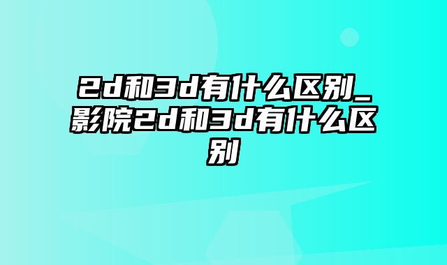 2d和3d有什么区别_影院2d和3d有什么区别