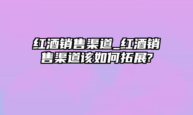 红酒销售渠道_红酒销售渠道该如何拓展?