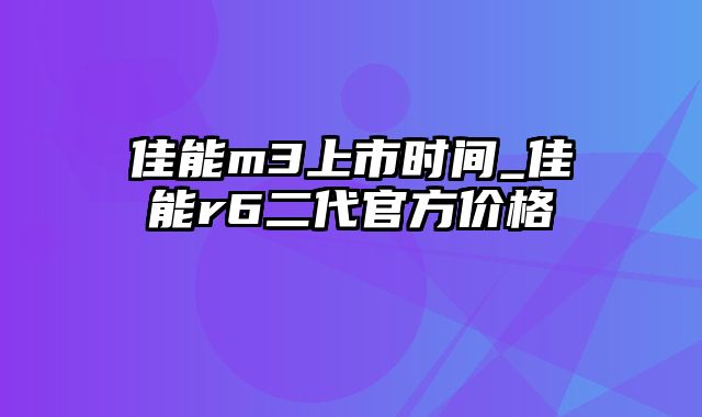 佳能m3上市时间_佳能r6二代官方价格