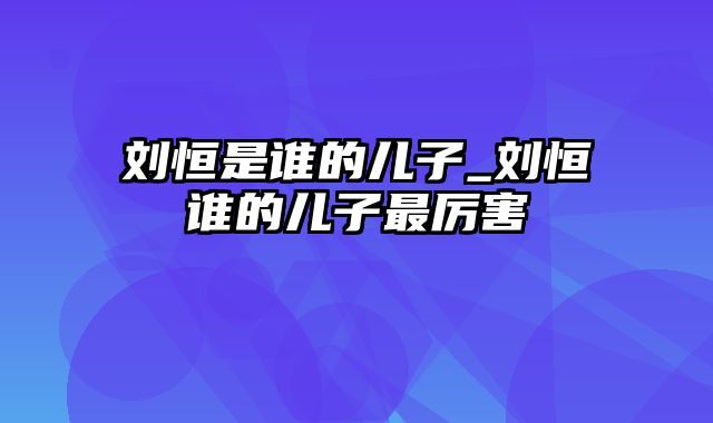 刘恒是谁的儿子_刘恒谁的儿子最厉害