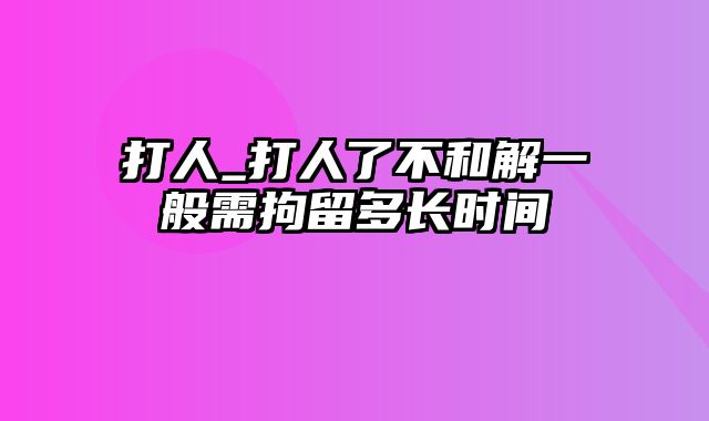 打人_打人了不和解一般需拘留多长时间