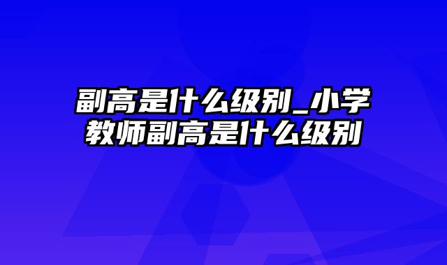 副高是什么级别_小学教师副高是什么级别