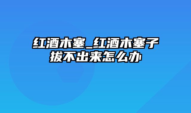 红酒木塞_红酒木塞子拔不出来怎么办