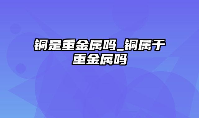 铜是重金属吗_铜属于重金属吗