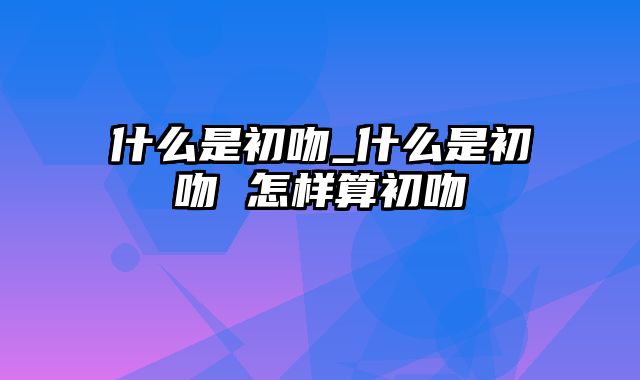 什么是初吻_什么是初吻 怎样算初吻