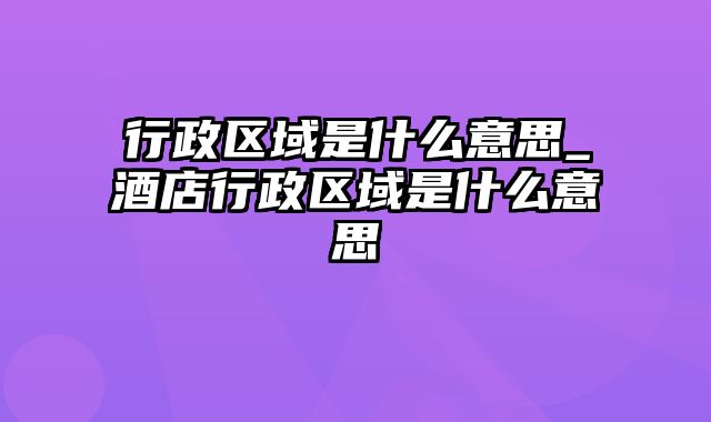 行政区域是什么意思_酒店行政区域是什么意思