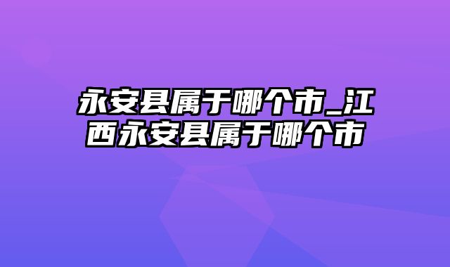 永安县属于哪个市_江西永安县属于哪个市