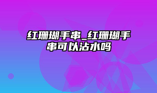 红珊瑚手串_红珊瑚手串可以沾水吗