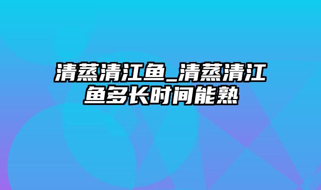 清蒸清江鱼_清蒸清江鱼多长时间能熟