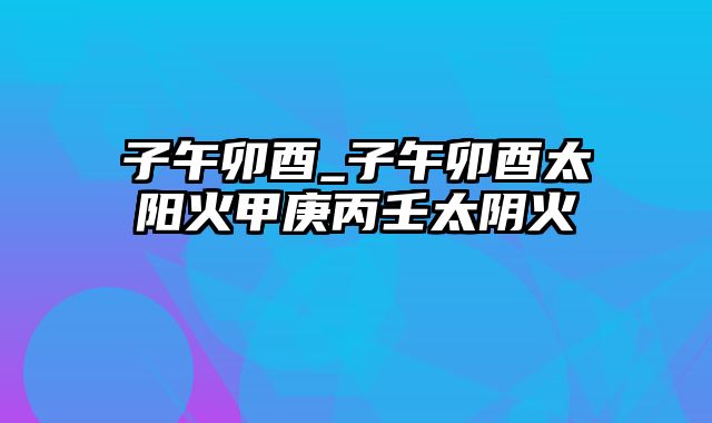 子午卯酉_子午卯酉太阳火甲庚丙壬太阴火