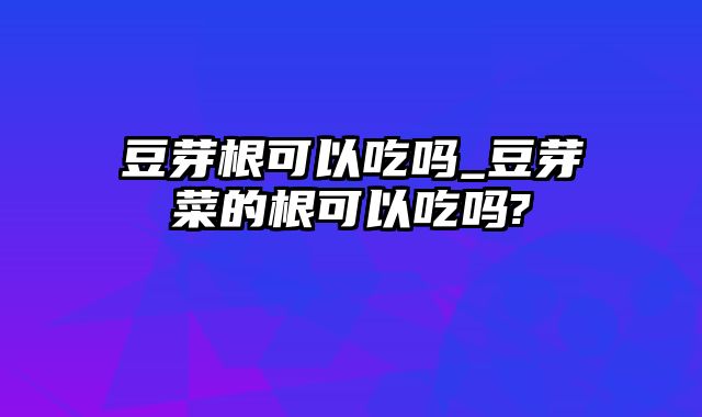 豆芽根可以吃吗_豆芽菜的根可以吃吗?