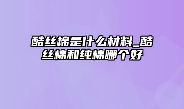 酷丝棉是什么材料_酷丝棉和纯棉哪个好