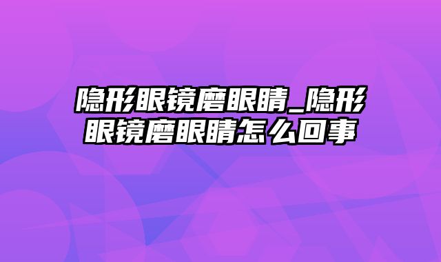 隐形眼镜磨眼睛_隐形眼镜磨眼睛怎么回事